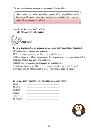 85
Τα πιο συνηθισμένα χρονικά επιρρήματα είναι τα εξής:
τώρα, πριν, χτες, αύριο, μεθαύριο, πέρσι, φέτος, του χρόνου, μετά,
ύστερα, σε λίγο, αργότερα, κατόπιν, έπειτα, αρχικά, τέλος, πάντα,
ποτέ, κάπου κάπου, συχνά κ.ά.
π.χ. Ο πατέρας επιστρέφει αύριο.
Δε βλεπόμαστε πολύ συχνά.
Ασκήσεις
1. Να υπογραμμίσεις τα χρονικά επιρρήματα στις παρακάτω προτάσεις.
α) Πρόσφατα η γυναίκα του γέννησε.
β) Τις προάλλες μάλωσαν οι δυο τους πολύ άσχημα.
γ) Έχει πάντα την ίδια συμπεριφορά: δεν παραδέχεται ποτέ ότι κάνει λάθος.
δ) Παλιά άλεθαν τον καφέ στο χερόμυλο.
ε) Καλό είναι ν’ αερίζεις καθημερινά το δωμάτιό σου.
στ) Σήμερα άρχισαν να βάφουν τους εξωτερικούς τοίχους του σπιτιού.
ζ) Φεύγω από το σπίτι νωρίς το πρωί και γυρίζω αργά το βράδυ.
2. Να γράψεις για κάθε χρονικό επίρρημα ένα αντίθετο.
α) πριν ………………………………………………………
β) πέρσι ………………………………………………………
γ) ποτέ ………………………………………………………
δ) αργά ………………………………………………………
ε) σπάνια ………………………………………………………
στ) τελικά ………………………………………………………
 