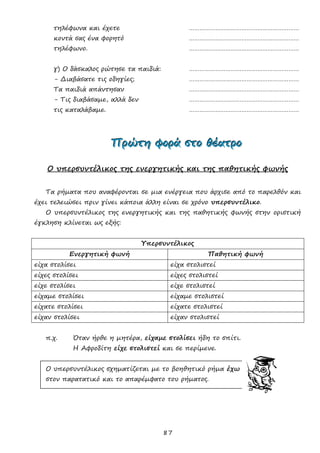87
τηλέφωνα και έχετε ………………………………………………………
κοντά σας ένα φορητό ………………………………………………………
τηλέφωνο. ………………………………………………………
γ) Ο δάσκαλος ρώτησε τα παιδιά: ………………………………………………………
- Διαβάσατε τις οδηγίες; ………………………………………………………
Τα παιδιά απάντησαν ………………………………………………………
- Τις διαβάσαμε, αλλά δεν ………………………………………………………
τις καταλάβαμε. ………………………………………………………
ΠΠΠρρρώώώτττηηη φφφοοορρράάά σσστττοοο θθθέέέααατττρρροοο
Ο υπερσυντέλικος της ενεργητικής και της παθητικής φωνής
Τα ρήματα που αναφέρονται σε μια ενέργεια που άρχισε από το παρελθόν και
έχει τελειώσει πριν γίνει κάποια άλλη είναι σε χρόνο υπερσυντέλικο.
Ο υπερσυντέλικος της ενεργητικής και της παθητικής φωνής στην οριστική
έγκληση κλίνεται ως εξής:
Υπερσυντέλικος
Ενεργητική φωνή Παθητική φωνή
είχα στολίσει είχα στολιστεί
είχες στολίσει είχες στολιστεί
είχε στολίσει είχε στολιστεί
είχαμε στολίσει είχαμε στολιστεί
είχατε στολίσει είχατε στολιστεί
είχαν στολίσει είχαν στολιστεί
π.χ. Όταν ήρθε η μητέρα, είχαμε στολίσει ήδη το σπίτι.
Η Αφροδίτη είχε στολιστεί και σε περίμενε.
Ο υπερσυντέλικος σχηματίζεται με το βοηθητικό ρήμα έχω
στον παρατατικό και το απαρέμφατο του ρήματος.
 