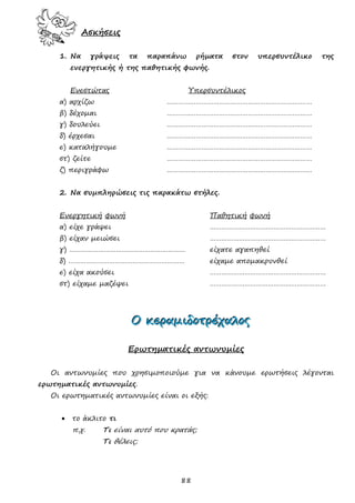 88
Ασκήσεις
1. Να γράψεις τα παραπάνω ρήματα στον υπερσυντέλικο της
ενεργητικής ή της παθητικής φωνής.
Ενεστώτας Υπερσυντέλικος
α) αρχίζω …………………………………………………………………
β) δέχομαι …………………………………………………………………
γ) δουλεύει …………………………………………………………………
δ) έρχεσαι …………………………………………………………………
ε) καταλήγουμε …………………………………………………………………
στ) ζείτε …………………………………………………………………
ζ) περιγράφω …………………………………………………………………
2. Να συμπληρώσεις τις παρακάτω στήλες.
Ενεργητική φωνή Παθητική φωνή
α) είχε γράψει ……………………………………………………
β) είχαν μειώσει ……………………………………………………
γ) …………………………………………………… είχατε αγαπηθεί
δ) …………………………………………………… είχαμε απομακρυνθεί
ε) είχα ακούσει ……………………………………………………
στ) είχαμε μαζέψει ……………………………………………………
ΟΟΟ κκκεεερρραααμμμιιιδδδοοοτττρρρέέέχχχαααλλλοοοςςς
Ερωτηματικές αντωνυμίες
Οι αντωνυμίες που χρησιμοποιούμε για να κάνουμε ερωτήσεις λέγονται
ερωτηματικές αντωνυμίες.
Οι ερωτηματικές αντωνυμίες είναι οι εξής:
 το άκλιτο τι
π.χ. Τι είναι αυτό που κρατάς;
Τι θέλεις;
 