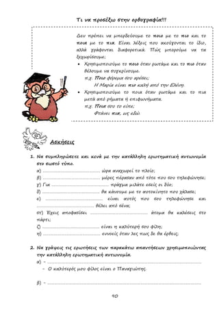 90
Τι να προσέξω στην ορθογραφία!!!
Δεν πρέπει να μπερδεύουμε το ποιο με το πιο και το
ποια με το πια. Είναι λέξεις που ακούγονται το ίδιο,
αλλά γράφονται διαφορετικά. Πώς μπορούμε να τα
ξεχωρίσουμε;
 Χρησιμοποιούμε το ποιο όταν ρωτάμε και το πιο όταν
θέλουμε να συγκρίνουμε.
π.χ. Ποιο φόρεμα σου αρέσει;
Η Μαρία είναι πιο καλή από την Ελένη.
 Χρησιμοποιούμε το ποια όταν ρωτάμε και το πια
μετά από ρήματα ή επιφωνήματα.
π.χ. Ποια σου το είπε;
Φτάνει πια, ως εδώ.
Ασκήσεις
1. Να συμπληρώσετε και κενά με την κατάλληλη ερωτηματική αντωνυμία
στο σωστό τύπο.
α) ………………………………………… ώρα αναχωρεί το πλοίο;
β) ………………………………………… μέρες πέρασαν από τότε που σου τηλεφώνησε;
γ) Για ………………………………………… πράγμα μιλάτε εσείς οι δύο;
δ) ………………………………………… θα κάνουμε με το αυτοκίνητο που χάλασε;
ε) ………………………………………… είναι αυτός που σου τηλεφώνησε και
………………………………………… θέλει από σένα;
στ) Έχεις αποφασίσει ………………………………………… άτομα θα καλέσεις στο
πάρτι;
ζ) ………………………………………… είναι η καλύτερή σου φίλη;
η) ………………………………………… εννοείς όταν λες πως δε θα έρθεις;
2. Να γράψεις τις ερωτήσεις των παρακάτω απαντήσεων χρησιμοποιώντας
την κατάλληλη ερωτηματική αντωνυμία.
α) - …………………………………………………………………………………………………………………
- Ο καλύτερός μου φίλος είναι ο Παναγιώτης.
β) - …………………………………………………………………………………………………………………
 