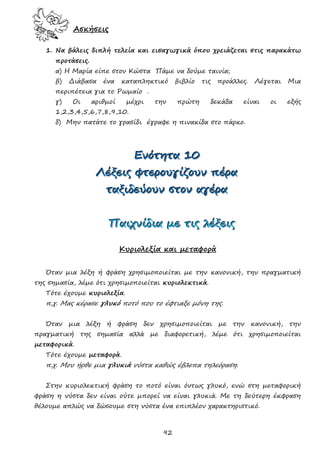 92
Ασκήσεις
1. Να βάλεις διπλή τελεία και εισαγωγικά όπου χρειάζεται στις παρακάτω
προτάσεις.
α) Η Μαρία είπε στον Κώστα Πάμε να δούμε ταινία;
β) Διάβασα ένα καταπληκτικό βιβλίο τις προάλλες. Λέγεται Μια
περιπέτεια για το Ρωμαίο .
γ) Οι αριθμοί μέχρι την πρώτη δεκάδα είναι οι εξής
1,2,3,4,5,6,7,8,9,10.
δ) Μην πατάτε το γρασίδι έγραφε η πινακίδα στο πάρκο.
ΕΕΕνννόόότττηηητττααα 111000
ΛΛΛέέέξξξεεειιιςςς φφφτττεεερρροοουυυγγγίίίζζζοοουυυννν πππέέέρρρααα
ττταααξξξιιιδδδεεεύύύοοουυυννν σσστττοοοννν αααγγγέέέρρρααα
ΠΠΠαααιιιχχχνννίίίδδδιιιααα μμμεεε τττιιιςςς λλλέέέξξξεεειιιςςς
Κυριολεξία και μεταφορά
Όταν μια λέξη ή φράση χρησιμοποιείται με την κανονική, την πραγματική
της σημασία, λέμε ότι χρησιμοποιείται κυριολεκτικά.
Τότε έχουμε κυριολεξία.
π.χ. Μας κέρασε γλυκό ποτό που το έφτιαξε μόνη της.
Όταν μια λέξη ή φράση δεν χρησιμοποιείται με την κανονική, την
πραγματική της σημασία αλλά με διαφορετική, λέμε ότι χρησιμοποιείται
μεταφορικά.
Τότε έχουμε μεταφορά.
π.χ. Μου ήρθε μια γλυκιά νύστα καθώς έβλεπα τηλεόραση.
Στην κυριολεκτική φράση το ποτό είναι όντως γλυκό, ενώ στη μεταφορική
φράση η νύστα δεν είναι ούτε μπορεί να είναι γλυκιά. Με τη δεύτερη έκφραση
θέλουμε απλώς να δώσουμε στη νύστα ένα επιπλέον χαρακτηριστικό.
 