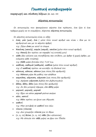 94
ΓΓΓλλλωωωσσσσσσιιικκκήήή αααυυυτττοοοβββιιιοοογγγρρραααφφφίίίααα
παραγωγή και σύνθεση λέξεων βλ. σελ. 44
Αόριστες αντωνυμίες
Οι αντωνυμίες που φανερώνουν αόριστα ένα πρόσωπο, ένα ζώο ή ένα
πράγμα χωρίς να το ονομάζουν, λέγονται αόριστες αντωνυμίες.
Οι αόριστες αντωνυμίες είναι οι εξής:
 ένας, μία (μια), ένα ( μόνο στον ενικό αριθμό και είναι ι ίδια με το
αριθμητικό και με το αόριστο άρθρο)
π.χ. Ξέρω έναν με αυτό το όνομα.
 Κανένας (κανείς), καμία (καμιά), κανένα (μόνο στον ενικό αριθμό)
π.χ. Κανείς δεν πρέπει να παραβεί τις εντολές μου)
 κάθε (δεν κλίνετε και συνηθίζεται σαν επίθετο, με άρθρο ή χωρίς άρθρο, με
ονόματα κάθε πτώσης)
π.χ. Κάθε μέρα ξυπνάω στις 7.15 π.μ.
 καθένας, καθεμιά (καθεμία), καθένα (μόνο στον ενικό αριθμό)
π.χ. Ο καθένας πρέπει να κοιτάζει τη δουλειά του.
 κάποιος, κάποια, κάποιο (και στους δύο αριθμούς)
π.χ. Κάποια μέρα θα μάθεις την αλήθεια.
 καμπόσος, κάμποση, κάμποσο (και στους δύο αριθμούς)
π.χ. Αγόρασε κάμποσα βιβλία στο βιβλιοπωλείο.
 άλλος, άλλη, άλλο (και στους δύο αριθμούς)
π.χ. Αν δεν μπορείς σήμερα, έλα άλλη μέρα.
 μερικοί, μερικές, μερικά
π.χ. Έχω να κάνω μερικά ψώνια ακόμα.
 κάτι, κατιτί
π.χ. Κάτι πρέπει να έγινε και θύμωσε.
 καθετί
π.χ. Μην αντιδράς σε καθετί που λέω.
 τίποτε (τίποτα)
π.χ. Δεν γνωρίζω τίποτα για το θέμα.
 (ο, η, το) δείνα, (ο, η, το) τάδε (δεν κλίνονται)
π.χ. Με έστειλε στο τάδε μέρος να βρω τον Παύλο.
 