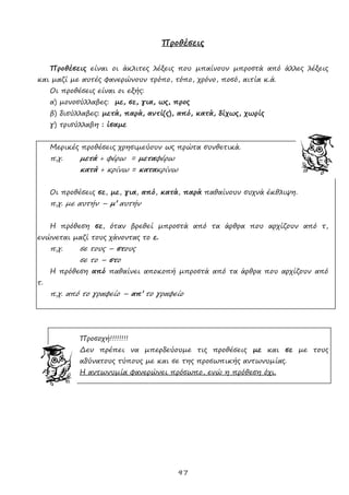 97
Προθέσεις
Προθέσεις είναι οι άκλιτες λέξεις που μπαίνουν μπροστά από άλλες λέξεις
και μαζί με αυτές φανερώνουν τρόπο, τόπο, χρόνο, ποσό, αιτία κ.ά.
Οι προθέσεις είναι οι εξής:
α) μονοσύλλαβες: με, σε, για, ως, προς
β) δισύλλαβες: μετά, παρά, αντί(ς), από, κατά, δίχως, χωρίς
γ) τρισύλλαβη : ίσαμε
Μερικές προθέσεις χρησιμεύουν ως πρώτα συνθετικά.
π.χ. μετά + φέρω = μεταφέρω
κατά + κρίνω = κατακρίνω
Οι προθέσεις σε, με, για, από, κατά, παρά παθαίνουν συχνά έκθλιψη.
π.χ. με αυτήν – μ’ αυτήν
Η πρόθεση σε, όταν βρεθεί μπροστά από τα άρθρα που αρχίζουν από τ,
ενώνεται μαζί τους χάνοντας το ε.
π.χ. σε τους – στους
σε το – στο
Η πρόθεση από παθαίνει αποκοπή μπροστά από τα άρθρα που αρχίζουν από
τ.
π.χ. από το γραφείο – απ’ το γραφείο
Προσοχή!!!!!!!!
Δεν πρέπει να μπερδεύουμε τις προθέσεις με και σε με τους
αδύνατους τύπους με και σε της προσωπικής αντωνυμίας.
Η αντωνυμία φανερώνει πρόσωπο, ενώ η πρόθεση όχι.
 