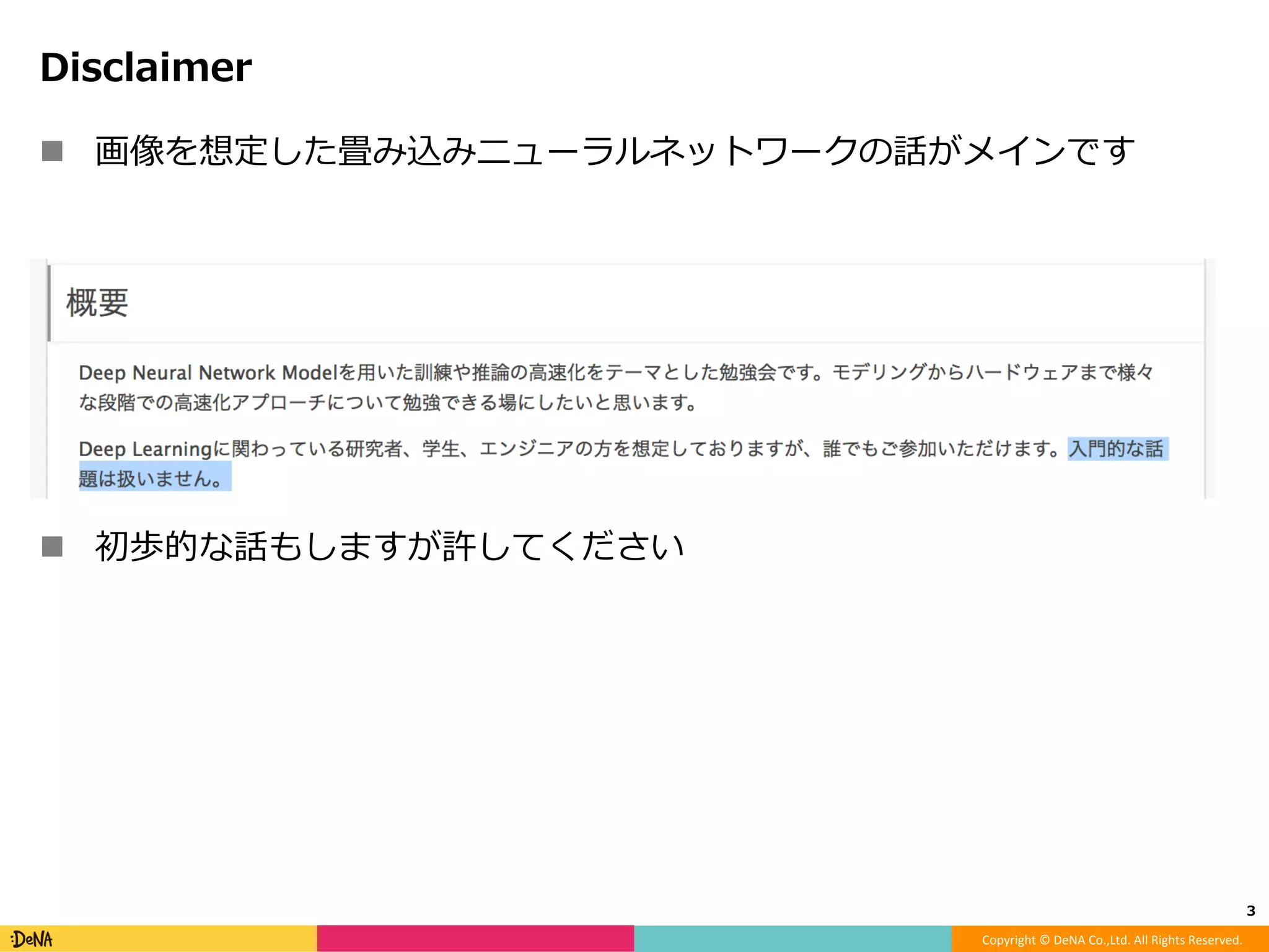 Copyright	©	DeNA	Co.,Ltd.	All	Rights	Reserved.	
Disclaimer
!  画像を想定した畳み込みニューラルネットワークの話がメインです
!  初歩的な話もしますが許してください
3	
 