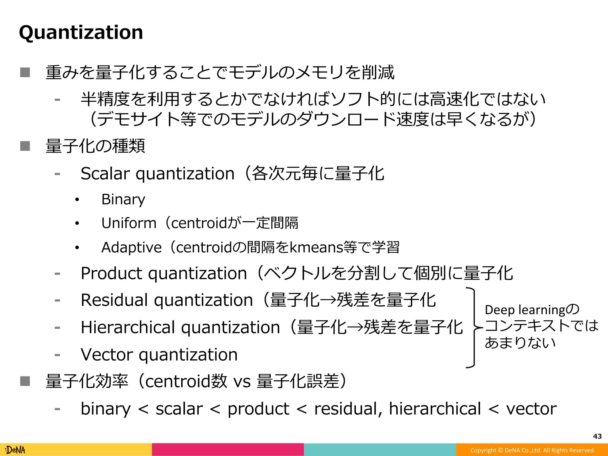 Copyright	©	DeNA	Co.,Ltd.	All	Rights	Reserved.	
ThiNet: A Filter Level Pruning Method for Deep Neural
Network Compression, ICCVʼ17.
!  チャネルレベルのPruning
!  前のやつとアプローチは同じ、次のレイヤのfeature mapに誤差を発⽣
させないﬁlterを削除する
!  実際のforwardした結果から特定のフィルタを削除した際の誤差を計算
!  フィルタの削除はGreedyに⾏う、削除した後に、残ったフィルタを個々
にスケーリングして、誤差を軽減（linear regressionとして解ける）
!  最後にﬁne-tune
43	
 