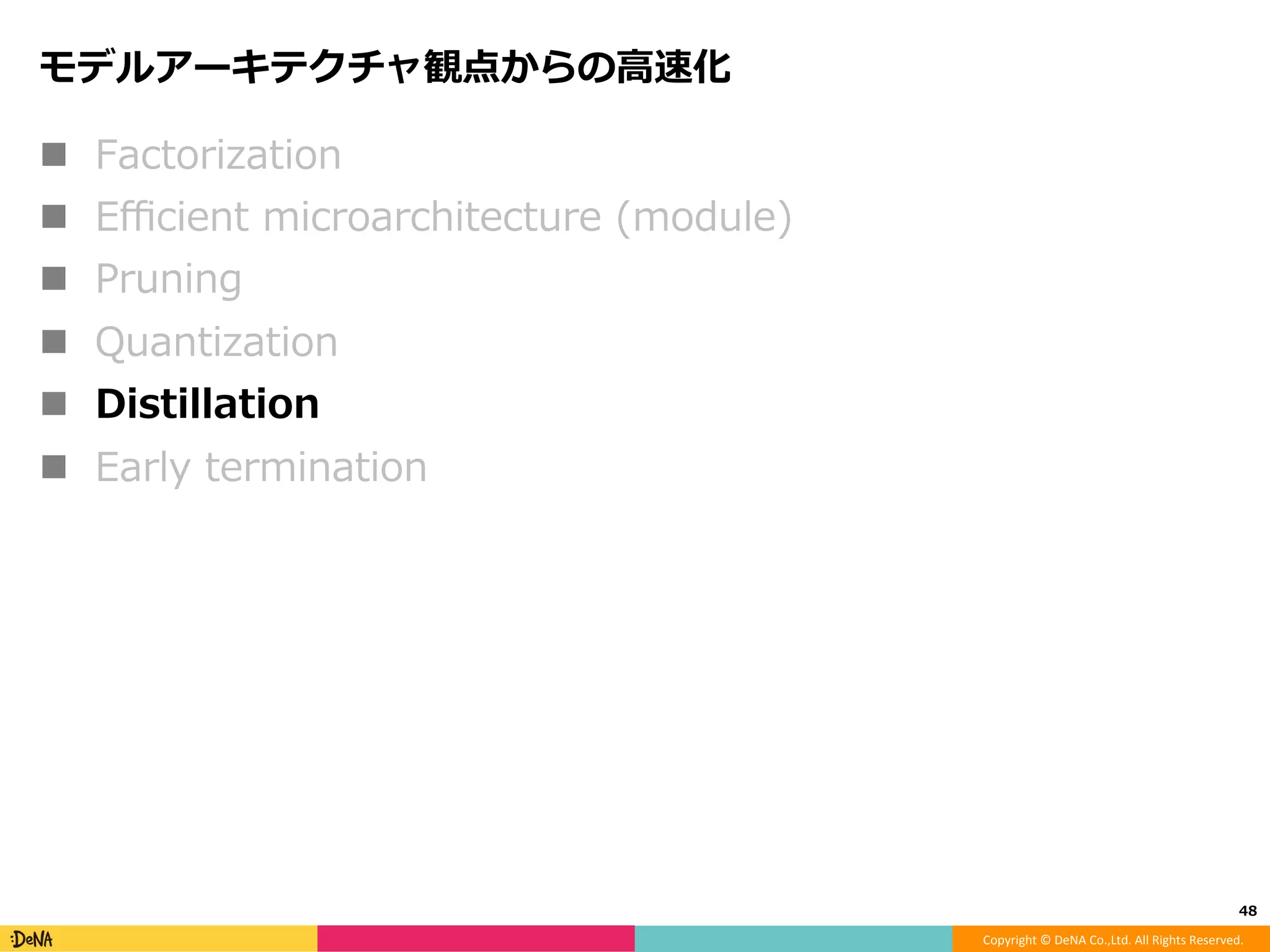 Copyright	©	DeNA	Co.,Ltd.	All	Rights	Reserved.	
Deep Compression: Compressing Deep Neural Networks with
Pruning, Trained Quantization and Huﬀman Coding, ICLRʼ16
!  0でない重みをadaptive scalar quantization
!  重みを量⼦化した状態のままﬁne-tuneできる！！
48	
 