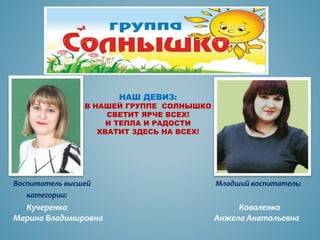 НАШ ДЕВИЗ:
В НАШЕЙ ГРУППЕ СОЛНЫШКО
СВЕТИТ ЯРЧЕ ВСЕХ!
И ТЕПЛА И РАДОСТИ
ХВАТИТ ЗДЕСЬ НА ВСЕХ!
Воспитатель высшей Младший воспитатель:
категории:
Кучеренко Коваленко
Марина Владимировна Анжела Анатольевна