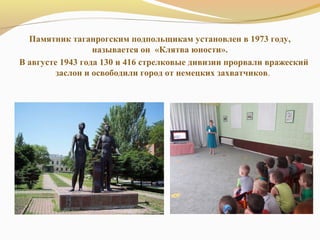 Памятник таганрогским подпольщикам установлен в 1973 году,
называется он «Клятва юности».
В августе 1943 года 130 и 416 стрелковые дивизии прорвали вражеский
заслон и освободили город от немецких захватчиков.
 