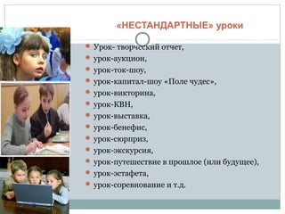 «НЕСТАНДАРТНЫЕ» уроки
 Урок- творческий отчет,
 урок-аукцион,
 урок-ток-шоу,
 урок-капитал-шоу «Поле чудес»,
 урок-викторина,
 урок-КВН,
 урок-выставка,
 урок-бенефис,
 урок-сюрприз,
 урок-экскурсия,
 урок-путешествие в прошлое (или будущее),
 урок-эстафета,
 урок-соревнование и т.д.
 