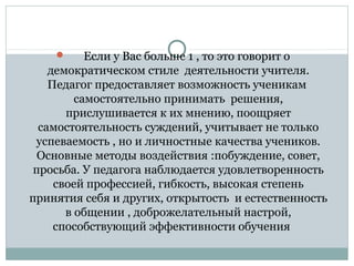       Если у Вас больше 1 , то это говорит о 
демократическом стиле  деятельности учителя. 
Педагог предоставляет возможность ученикам  
самостоятельно принимать  решения, 
прислушивается к их мнению, поощряет 
самостоятельность суждений, учитывает не только 
успеваемость , но и личностные качества учеников. 
Основные методы воздействия :побуждение, совет, 
просьба. У педагога наблюдается удовлетворенность 
своей профессией, гибкость, высокая степень 
принятия себя и других, открытость  и естественность 
в общении , доброжелательный настрой, 
способствующий эффективности обучения     
 