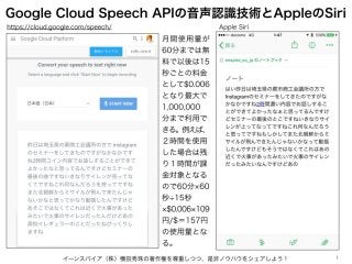 Google Cloud Speech APIの音声認識技術とAppleのSiri
イーンスパイア（株）横田秀珠の著作権を尊重しつつ、是非ノウハウをシェアしよう！ 1
https://cloud.google.com/speech/ Apple Siri
月間使用量が
60分までは無
料で以後は15
秒ごとの料金
として$0.006
となり最大で
1,000,000
分まで利用で
きる。例えば、
２時間を使用
した場合は残
り１時間が課
金対象となる
ので60分 60
秒 15秒
$0.006 109
円/$＝157円
の使用量とな
る。
 
