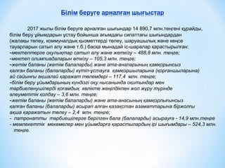 2017 жылы білім беруге арналған шығындар 14 890,7 млн.теңгені құрайды,
білім беру ұйымдарын ұстау бойынша ағымдағы сипаттағы шығындардан
(жалақы төлеу, коммуналдық қызметтерді төлеу, шаруашылық және кеңсе
тауарларын сатып алу және т.б.) басқа мынадай іс-шаралар қарастырылған:
-мектептерге оқулықтар сатып алу және жеткізу – 488,8 млн. теңге;
-мектеп олимпиадаларын өткізу – 105,3 млн. теңге;
-жетім баланы (жетім балаларды) және ата-аналарының қамқорынсыз
қалған баланы (балаларды) күтіп-ұстауға қамқоршыларына (қорғаншыларына)
ай сайынғы ақшалай қаражат төлемдері – 117,4 млн. теңге;
-білім беру ұйымдарының күндізгі оқу нысанында оқитындар мен
тәрбиеленушілерді қоғамдық көлікте жеңілдікпен жол жүру түрінде
әлеуметтік қолдау – 3,6 млн. теңге;
-жетім баланы (жетім балаларды) және ата-анасының қамқорлығынсыз
қалған баланы (балаларды) асырап алған қазақстан азаматтарына біржолғы
ақша қаражатын төлеу – 2,4 млн. теңге;
- патронатты тәрбиешілерге берілген бала (балаларды) асырауға - 14,9 млн.теңге
- мемлекеттік мекемелер мен ұйымдарға қарастылардың ірі шығымдары – 524,3 млн.
теңге.
 