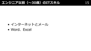 • インターネットとメール
• Word、Excel
エンジニア以前（〜30歳）のITスキル 15
 