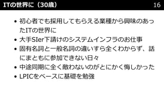 • 初⼼者でも採⽤してもらえる業種から興味のあっ
たITの世界に
• ⼤⼿SIer下請けのシステムインフラのお仕事
• 固有名詞と⼀般名詞の違いすら全くわからず、話
にまともに参加できない⽇々
• 中途同期に全く敵わないのがとにかく悔しかった
• LPICをベースに基礎を勉強
ITの世界に（30歳） 16
 