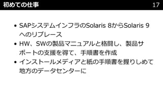 • SAPシステムインフラのSolaris 8からSolaris 9
へのリプレース
• HW、SWの製品マニュアルと格闘し、製品サ
ポートの⽀援を得て、⼿順書を作成
• インストールメディアと紙の⼿順書を握りしめて
地⽅のデータセンターに
初めての仕事 17
 