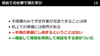 • ⼿順書のみで予定作業が完遂できることは稀
• 机上での準備には限界がある
• ⇛⼿順の準備にし過ぎるということはない
• ⇛徹底して環境を再現して検証をする癖がついた
初めての仕事で得た学び 18初めての仕事
 