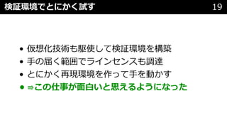 • 仮想化技術も駆使して検証環境を構築
• ⼿の届く範囲でラインセンスも調達
• とにかく再現環境を作って⼿を動かす
• ⇛この仕事が⾯⽩いと思えるようになった
検証環境でとにかく試す 19
 
