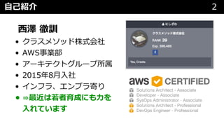 ⾃⼰紹介 2
⻄澤 徹訓
• クラスメソッド株式会社
• AWS事業部
• アーキテクトグループ所属
• 2015年8⽉⼊社
• インフラ、エンプラ寄り
• ⇛最近は若者育成にも⼒を
⼊れています
 