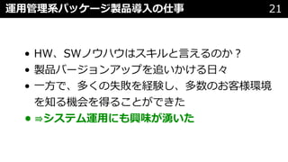 • HW、SWノウハウはスキルと⾔えるのか︖
• 製品バージョンアップを追いかける⽇々
• ⼀⽅で、多くの失敗を経験し、多数のお客様環境
を知る機会を得ることができた
• ⇛システム運⽤にも興味が湧いた
運⽤管理系パッケージ製品導⼊の仕事 21
 