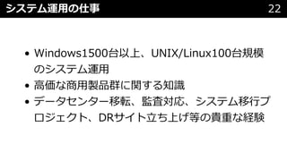 • Windows1500台以上、UNIX/Linux100台規模
のシステム運⽤
• ⾼価な商⽤製品群に関する知識
• データセンター移転、監査対応、システム移⾏プ
ロジェクト、DRサイト⽴ち上げ等の貴重な経験
システム運⽤の仕事 22
 