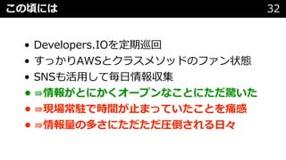 • Developers.IOを定期巡回
• すっかりAWSとクラスメソッドのファン状態
• SNSも活⽤して毎⽇情報収集
• ⇛情報がとにかくオープンなことにただ驚いた
• ⇛現場常駐で時間が⽌まっていたことを痛感
• ⇛情報量の多さにただただ圧倒される⽇々
この頃には 32
 