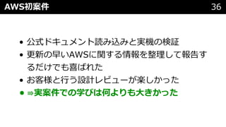 • 公式ドキュメント読み込みと実機の検証
• 更新の早いAWSに関する情報を整理して報告す
るだけでも喜ばれた
• お客様と⾏う設計レビューが楽しかった
• ⇛実案件での学びは何よりも⼤きかった
AWS初案件 36
 