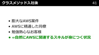 • 膨⼤なAWS案件
• AWSに精通した同僚
• 勉強熱⼼なお客様
• ⇛⾃然にAWSに関連するスキルが⾝につく状況
クラスメソッド⼊社後 41
 