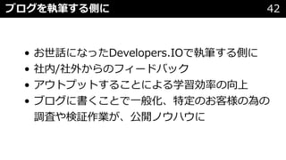 • お世話になったDevelopers.IOで執筆する側に
• 社内/社外からのフィードバック
• アウトプットすることによる学習効率の向上
• ブログに書くことで⼀般化、特定のお客様の為の
調査や検証作業が、公開ノウハウに
ブログを執筆する側に 42
 