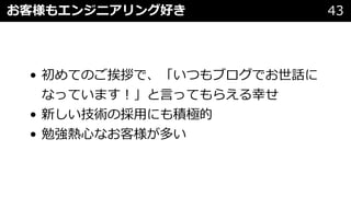 • 初めてのご挨拶で、「いつもブログでお世話に
なっています︕」と⾔ってもらえる幸せ
• 新しい技術の採⽤にも積極的
• 勉強熱⼼なお客様が多い
お客様もエンジニアリング好き 43
 