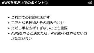 • これまでの経験を活かす
• コアとなる技術とその組み合わせ
• ただし⼿を広げすぎないことも重要
• AWSをやると決めたら、AWS以外はやらない⽅
が効率が良い
AWSを学ぶ上でのポイント① 46
 