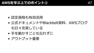 • 認定資格も有効活⽤
• 公式ドキュメントやBlackbelt資料、AWSブログ
も⽇々充実している
• ⼿を動かすことも忘れずに
• アウトプット重要
AWSを学ぶ上でのポイント② 47
 