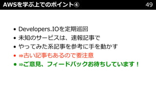 • Developers.IOを定期巡回
• 未知のサービスは、速報記事で
• やってみた系記事を参考に⼿を動かす
• ⇛古い記事もあるので要注意
• ⇛ご意⾒、フィードバックお待ちしています︕
AWSを学ぶ上でのポイント④ 49
 