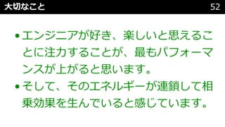 ⼤切なこと 52
•エンジニアが好き、楽しいと思えるこ
とに注⼒することが、最もパフォーマ
ンスが上がると思います。
•そして、そのエネルギーが連鎖して相
乗効果を⽣んでいると感じています。
 
