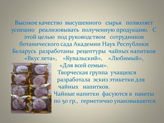 Высокое качество высушенного сырья позволяет
успешно реализовывать полученную продукцию. С
этой целью под руководством сотрудников
ботанического сада Академии Наук Республики
Беларусь разработаны рецептуры чайных напитков
«Вкус лета», «Купальский», «Любимый»,
«Для всей семьи».
Творческая группа учащихся
разработала эскиз этикетки для
чайных напитков.
Чайные напитки фасуются в пакеты
по по 50 гр., герметично упаковываются.
 