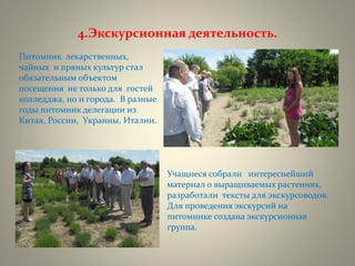 4.Экскурсионная деятельность.
Питомник лекарственных,
чайных и пряных культур стал
обязательным объектом
посещения не только для гостей
колледджа, но и города. В разные
годы питомник делегации из
Китая, России, Украины, Италии.
Учащиеся собрали интереснейший
материал о выращиваемых растениях,
разработали тексты для экскурсоводов.
Для проведения экскурсий на
питомнике создана экскурсионная
группа.
 