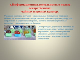 5.Информационная деятельность о пользе
лекарственных,
чайных и пряных культур.
Учащиеся колледжа изучают национальные белорусские традиции,
обычаи по использованию лекарственных, чайных и пряных культур для
сохранения и укрепления здоровья, активно пропагандируют их в
колледже, знакомят и жителей города.
Они проводят дегустации напитков из
лекарственных трав, чайных напитков
на районных праздниках ярмарках
«Дожинки», слетах передовиков
производства, встречах в трудовых
коллективах.
 