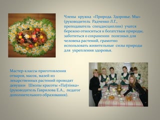 Члены кружка «Природа. Здоровье. Мы»
(руководитель Радченко Л.Г.,
преподаватель спецдисциплин) учатся
бережно относиться к богатствам природы,
заботиться о сохранении полезных для
человека растений, грамотно
использовать живительные силы природы
для укрепления здоровья.
Мастер-классы приготовления
отваров, масок, мазей из
лекарственных растений проводят
девушки Школы красоты «Паўлінка»
(руководитель Гаврилова Е.А., педагог
дополнительного образования).
 