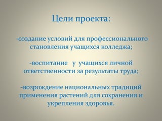 Цели проекта:
-создание условий для профессионального
становления учащихся колледжа;
-воспитание у учащихся личной
ответственности за результаты труда;
-возрождение национальных традиций
применения растений для сохранения и
укрепления здоровья.
 