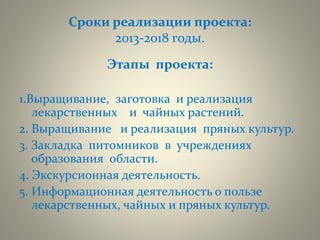 Сроки реализации проекта:
2013-2018 годы.
Этапы проекта:
1.Выращивание, заготовка и реализация
лекарственных и чайных растений.
2. Выращивание и реализация пряных культур.
3. Закладка питомников в учреждениях
образования области.
4. Экскурсионная деятельность.
5. Информационная деятельность о пользе
лекарственных, чайных и пряных культур.
 