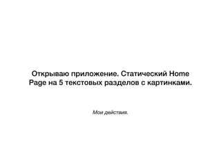 Мои действия.
Открываю приложение. Статический Home
Page на 5 текстовых разделов с картинками.
 