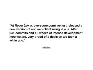 Medium
“At Rever (www.reverscore.com) we just released a
new version of our web client using Vue.js. After
641 commits and 16 weeks of intense development
here we are, very proud of a decision we took a
while ago.”
 