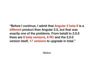 Medium
“Before I continue, I admit that Angular 2 beta 9 is a
different product than Angular 2.0, but that was
exactly one of the problems. From beta9 to 2.0.0
there are 8 beta versions, 8 RC and the 2.0.0
version itself, 17 versions to upgrade in total.”
 