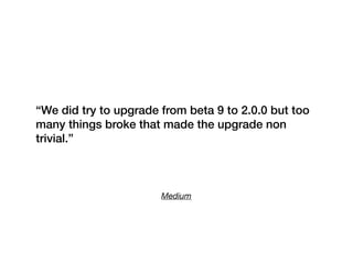 Medium
“We did try to upgrade from beta 9 to 2.0.0 but too
many things broke that made the upgrade non
trivial.”
 