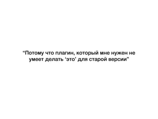 “Потому что плагин, который мне нужен не
умеет делать ‘это’ для старой версии”
 