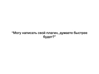 “Могу написать свой плагин, думаете быстрее
будет?”
 