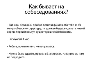 Как бывает на
собеседованиях?
- Вот, наш реальный проект, десятки файлов, мы тебе за 10
минут объясним структуру, ты должен будешь сделать новый
скрин, переиспользуя существующие компоненты.
…проходит 1 час
- Ребята, почти ничего не получилось.
- Нужно было сделать правки в 3-х строках, извините вы нам
не подходите.
 