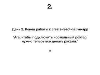 Я
День 2. Конец работы с create-react-native-app
“Ага, чтобы подключить нормальный роутер,
нужно теперь все делать руками.”
2.
 
