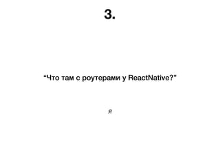 Я
“Что там с роутерами у ReactNative?”
3.
 