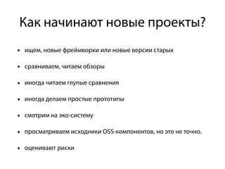 Как начинают новые проекты?
• ищем, новые фреймворки или новые версии старых
• сравниваем, читаем обзоры
• иногда читаем глупые сравнения
• иногда делаем простые прототипы
• смотрим на эко-систему
• просматриваем исходники OSS-компонентов, но это не точно.
• оценивают риски
 