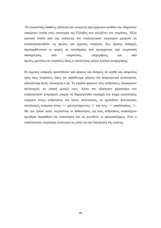 44
Οι τουριστικές δαπάνες εξαγωγή και εισαγωγή σχετιζόμενων αγαθών και υπηρεσιών
επιφέρουν έσοδα στην οικονομία της Ελλάδας που φιλοξένει του τουρίστες. Άλλα
κρατικά έσοδα από την ανάπτυξη του εναλλακτικού τουρισμού μπορούν να
κατηγοριοποιηθούν ως άμεσες και έμμεσες εισφορές. Στις άμεσες εισφορές
περιλαμβάνονται οι φορείς σε εισοδήματα που προέρχονται από τουριστική
απασχόληση, από τουριστικές επιχειρήσεις και από
άμεσες χρεώσεις σε τουρίστες όπως ο οικολογικός φόρος ή φόροι αναχώρησης.
Οι έμμεσες εισφορές προκύπτουν από φόρους και δεσμούς σε αγαθά και υπηρεσίες
προς τους τουρίστες, όπως για παράδειγμα φόρους για αναμνηστικά αντικείμενα,
αλκοολούχα ποτά, εστιατόρια κ.λπ. Τα ταξίδια φέρνουν τους ανθρώπους, διαφορικών
πολιτισμών, σε επαφή μεταξύ τους. Λόγω του ιδιαίτερου χαρακτήρα του
εναλλακτικού τουρισμού, μπορεί να δημιουργηθεί σιωπηρά ένα κλίμα κατανόησης
ανάμεσα στους ανθρώπους και στους πολιτισμούς να προωθούν πολιτιστικές
συναλλαγές ανάμεσα στους << φιλοξενούμενους >> και τους << οικοδεσπότες >>.
Με τον τρόπο αυτό, αυξάνονται οι πιθανότητες για τους ανθρώπους αναπτύξουν
αμοιβαία συμπάθεια και κατανόηση και να μειωθούν οι προκαταλήψεις. Ετσι ο
εναλλακτικός τουρισμός λειτουργεί ως μέσο για την διατήρηση της ειρήνης.
 